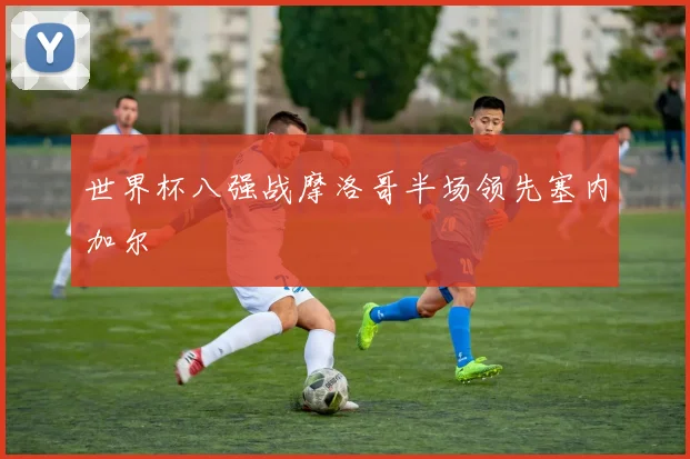 世界杯八强战摩洛哥半场领先塞内加尔
