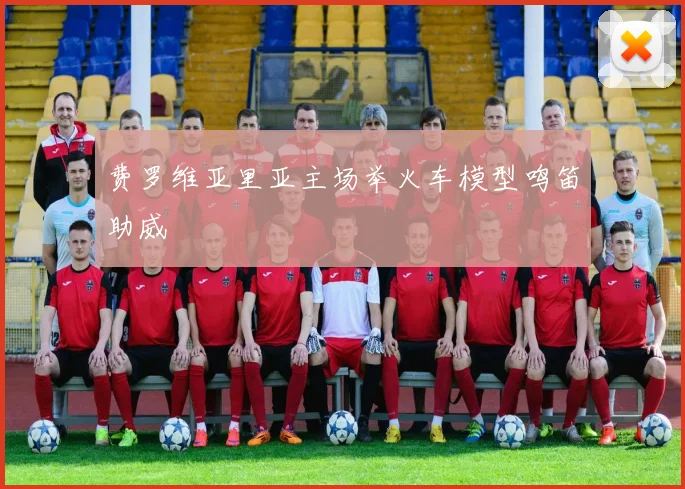 费罗维亚里亚主场举火车模型鸣笛助威