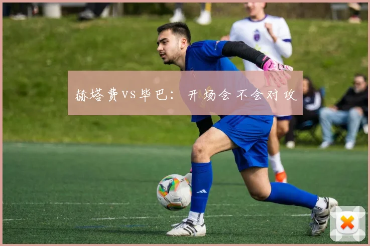 赫塔费vs毕巴：开场会不会对攻